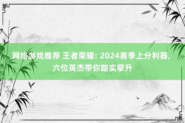 网络游戏推荐 王者荣耀: 2024赛季上分利器, 六位英杰带你踏实攀升