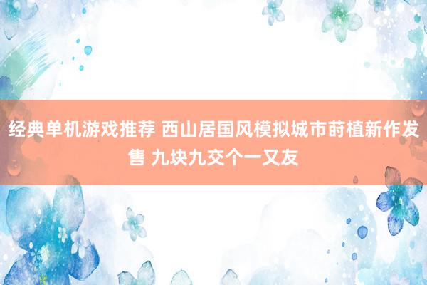 经典单机游戏推荐 西山居国风模拟城市莳植新作发售 九块九交个一又友