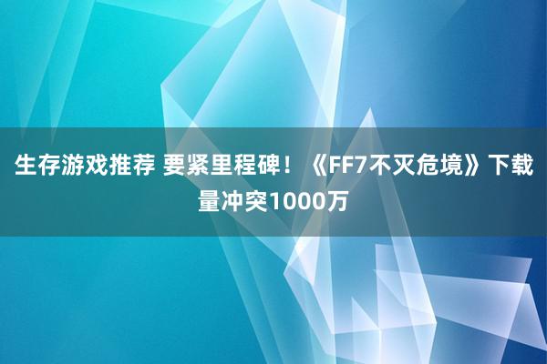 生存游戏推荐 要紧里程碑！《FF7不灭危境》下载量冲突1000万