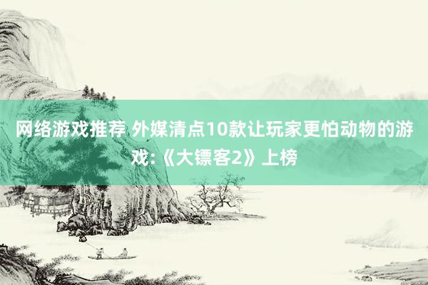 网络游戏推荐 外媒清点10款让玩家更怕动物的游戏:《大镖客2》上榜