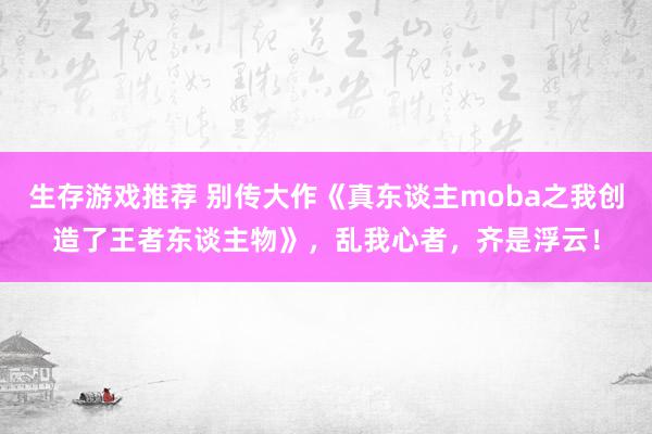 生存游戏推荐 别传大作《真东谈主moba之我创造了王者东谈主物》，乱我心者，齐是浮云！