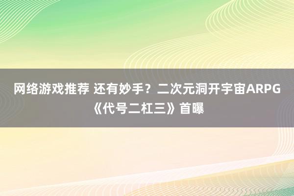 网络游戏推荐 还有妙手？二次元洞开宇宙ARPG《代号二杠三》首曝