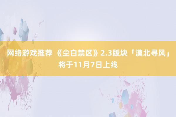 网络游戏推荐 《尘白禁区》2.3版块「漠北寻风」将于11月7日上线