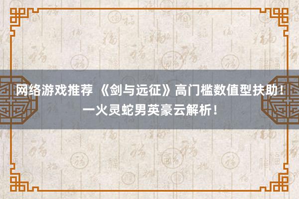 网络游戏推荐 《剑与远征》高门槛数值型扶助！一火灵蛇男英豪云解析！