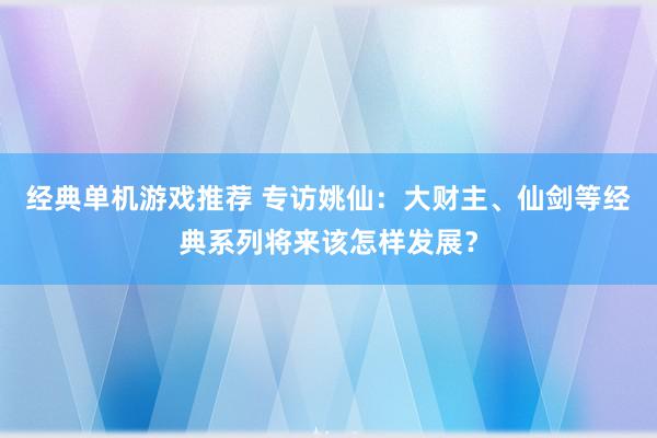 经典单机游戏推荐 专访姚仙：大财主、仙剑等经典系列将来该怎样发展？