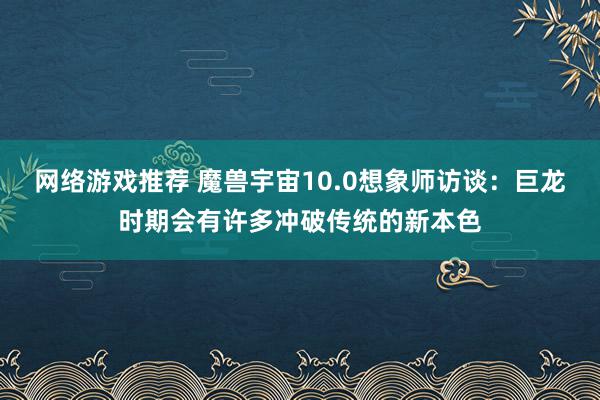 网络游戏推荐 魔兽宇宙10.0想象师访谈：巨龙时期会有许多冲破传统的新本色