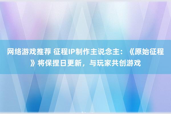 网络游戏推荐 征程IP制作主说念主：《原始征程》将保捏日更新，与玩家共创游戏