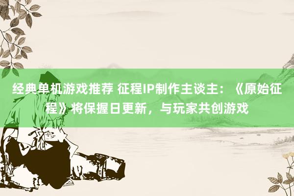 经典单机游戏推荐 征程IP制作主谈主：《原始征程》将保握日更新，与玩家共创游戏