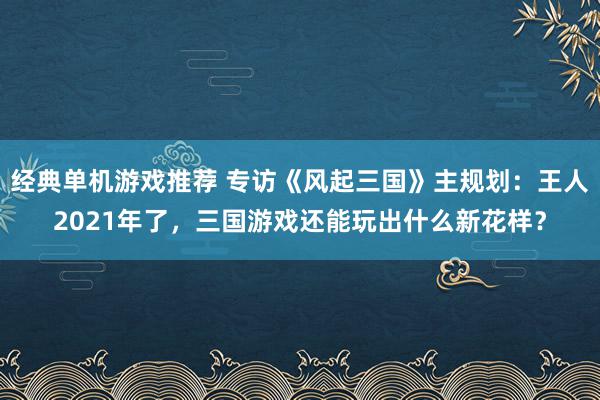 经典单机游戏推荐 专访《风起三国》主规划：王人2021年了，三国游戏还能玩出什么新花样？