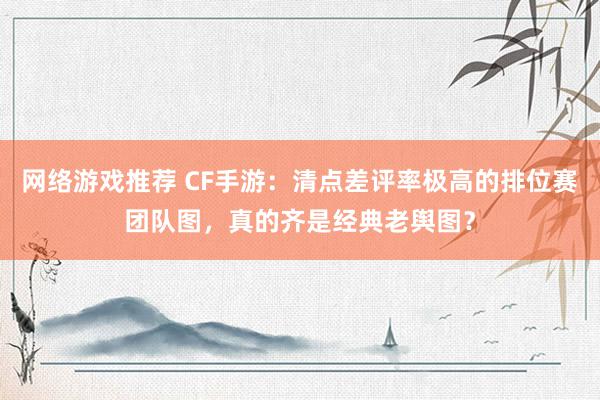 网络游戏推荐 CF手游：清点差评率极高的排位赛团队图，真的齐是经典老舆图？