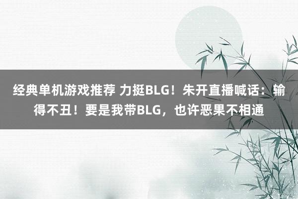 经典单机游戏推荐 力挺BLG！朱开直播喊话：输得不丑！要是我带BLG，也许恶果不相通