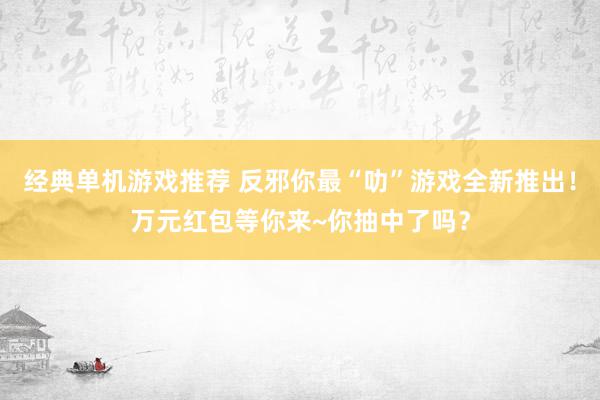 经典单机游戏推荐 反邪你最“叻”游戏全新推出！万元红包等你来~你抽中了吗？