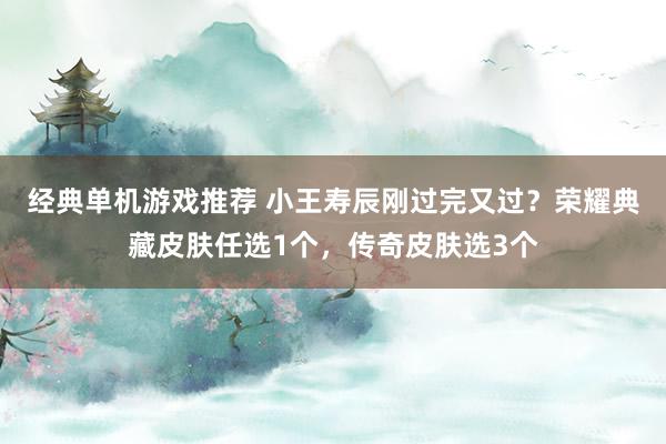 经典单机游戏推荐 小王寿辰刚过完又过？荣耀典藏皮肤任选1个，传奇皮肤选3个