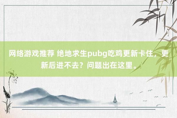 网络游戏推荐 绝地求生pubg吃鸡更新卡住，更新后进不去？问题出在这里。