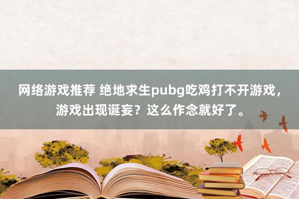 网络游戏推荐 绝地求生pubg吃鸡打不开游戏，游戏出现诞妄？这么作念就好了。