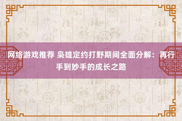 网络游戏推荐 枭雄定约打野期间全面分解：再行手到妙手的成长之路