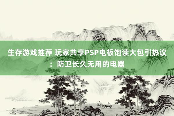 生存游戏推荐 玩家共享PSP电板饱读大包引热议：防卫长久无用的电器