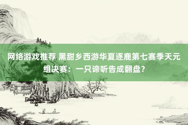 网络游戏推荐 黑甜乡西游华夏逐鹿第七赛季天元组决赛：一只谛听告成翻盘？