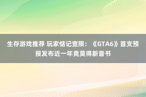 生存游戏推荐 玩家惦记宽限：《GTA6》首支预报发布近一年竟莫得新音书