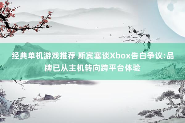 经典单机游戏推荐 斯宾塞谈Xbox告白争议:品牌已从主机转向跨平台体验