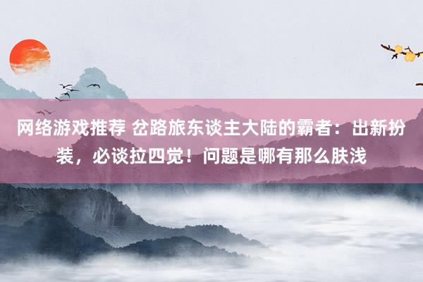 网络游戏推荐 岔路旅东谈主大陆的霸者：出新扮装，必谈拉四觉！问题是哪有那么肤浅