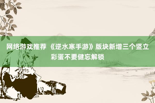 网络游戏推荐 《逆水寒手游》版块新增三个竖立彩蛋不要健忘解锁