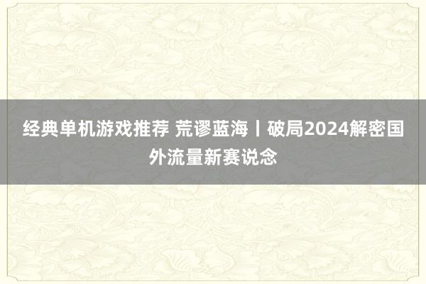 经典单机游戏推荐 荒谬蓝海丨破局2024解密国外流量新赛说念