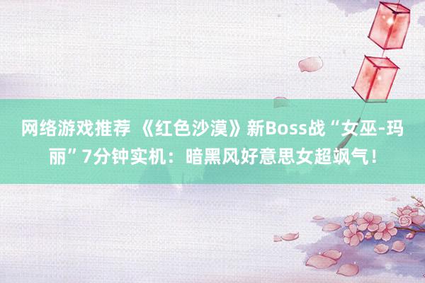 网络游戏推荐 《红色沙漠》新Boss战“女巫-玛丽”7分钟实机：暗黑风好意思女超飒气！