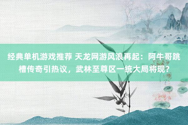 经典单机游戏推荐 天龙网游风浪再起：阿牛哥跳槽传奇引热议，武林至尊区一统大局将现？