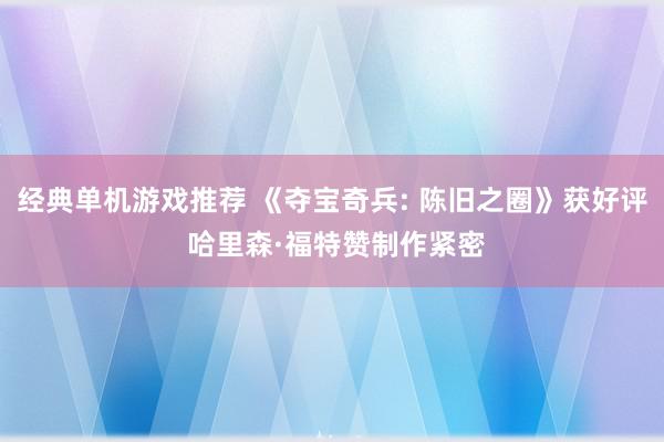 经典单机游戏推荐 《夺宝奇兵: 陈旧之圈》获好评 哈里森·福特赞制作紧密