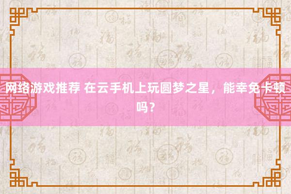 网络游戏推荐 在云手机上玩圆梦之星，能幸免卡顿吗？