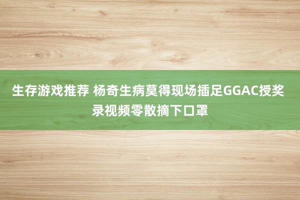 生存游戏推荐 杨奇生病莫得现场插足GGAC授奖 录视频零散摘下口罩