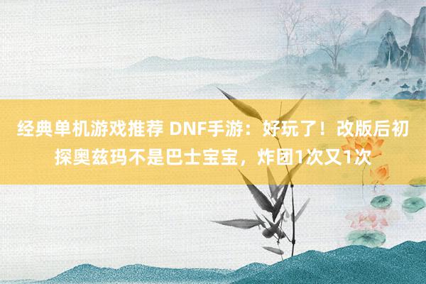 经典单机游戏推荐 DNF手游：好玩了！改版后初探奥兹玛不是巴士宝宝，炸团1次又1次