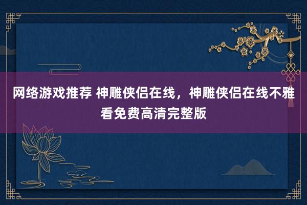 网络游戏推荐 神雕侠侣在线，神雕侠侣在线不雅看免费高清完整版