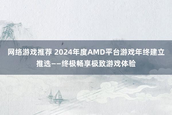 网络游戏推荐 2024年度AMD平台游戏年终建立推选——终极畅享极致游戏体验