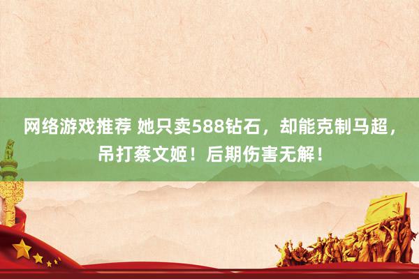 网络游戏推荐 她只卖588钻石，却能克制马超，吊打蔡文姬！后期伤害无解！