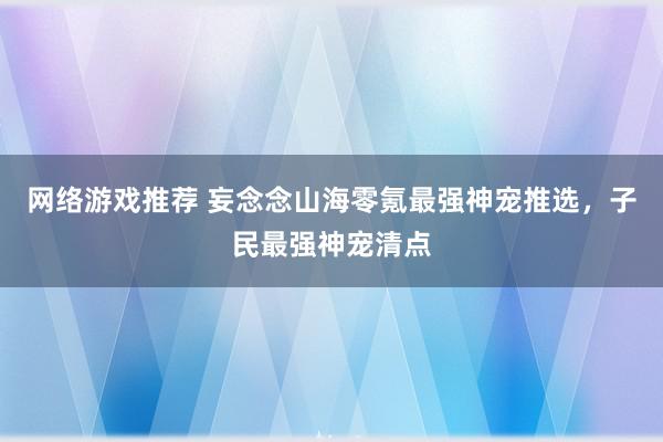 网络游戏推荐 妄念念山海零氪最强神宠推选，子民最强神宠清点