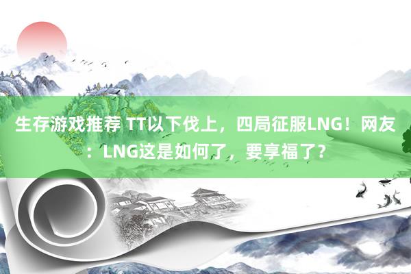 生存游戏推荐 TT以下伐上，四局征服LNG！网友：LNG这是如何了，要享福了？