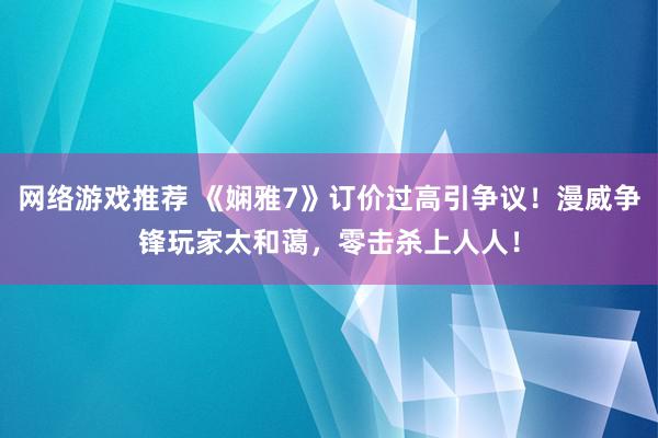 网络游戏推荐 《娴雅7》订价过高引争议！漫威争锋玩家太和蔼，零击杀上人人！