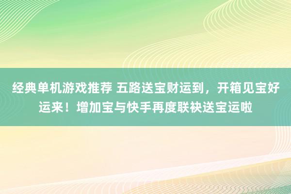 经典单机游戏推荐 五路送宝财运到，开箱见宝好运来！增加宝与快手再度联袂送宝运啦