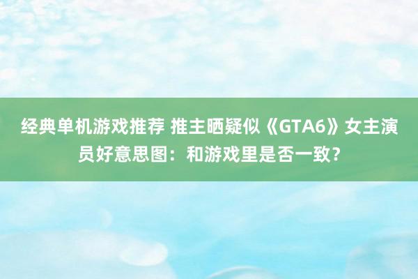 经典单机游戏推荐 推主晒疑似《GTA6》女主演员好意思图：和游戏里是否一致？