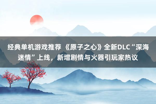 经典单机游戏推荐 《原子之心》全新DLC“深海迷情”上线，新增剧情与火器引玩家热议