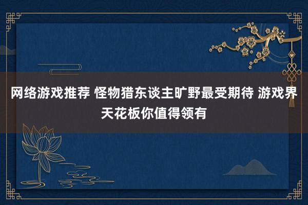 网络游戏推荐 怪物猎东谈主旷野最受期待 游戏界天花板你值得领有