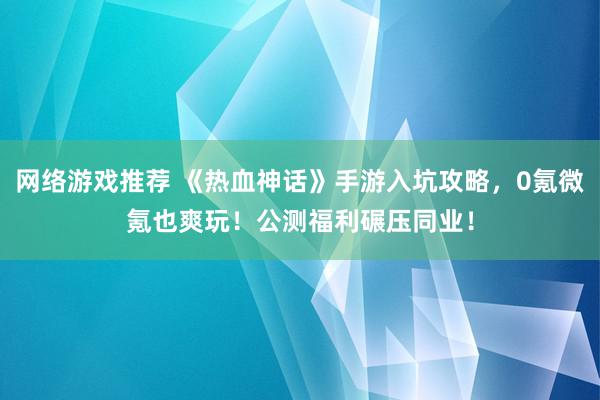 网络游戏推荐 《热血神话》手游入坑攻略，0氪微氪也爽玩！公测福利碾压同业！