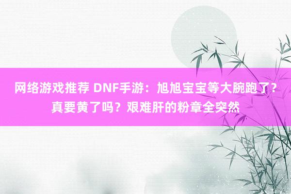 网络游戏推荐 DNF手游：旭旭宝宝等大腕跑了？真要黄了吗？艰难肝的粉章全突然