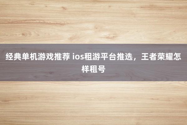 经典单机游戏推荐 ios租游平台推选，王者荣耀怎样租号