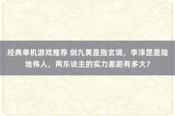 经典单机游戏推荐 剑九黄是指玄境，李淳罡是陆地伟人，两东谈主的实力差距有多大？