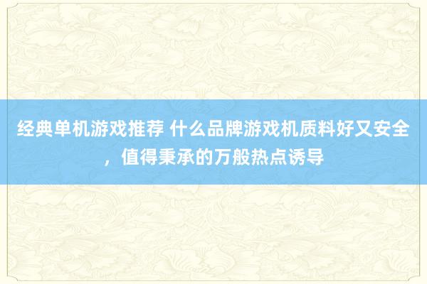 经典单机游戏推荐 什么品牌游戏机质料好又安全，值得秉承的万般热点诱导