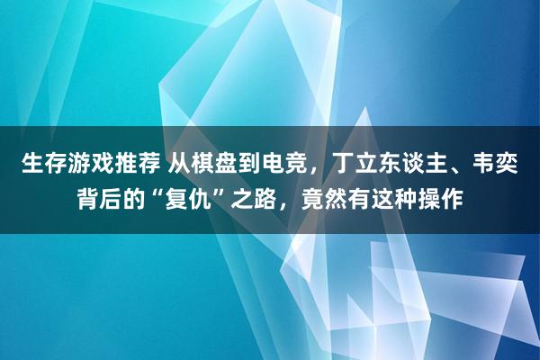 生存游戏推荐 从棋盘到电竞，丁立东谈主、韦奕背后的“复仇”之路，竟然有这种操作