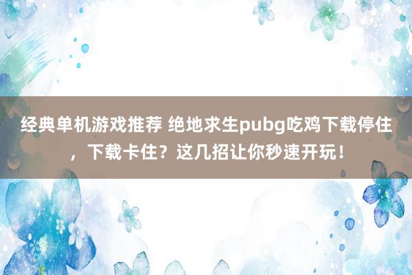 经典单机游戏推荐 绝地求生pubg吃鸡下载停住，下载卡住？这几招让你秒速开玩！